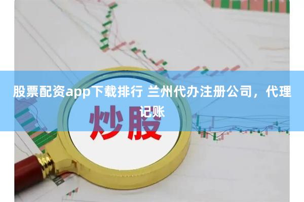 股票配资app下载排行 兰州代办注册公司，代理记账