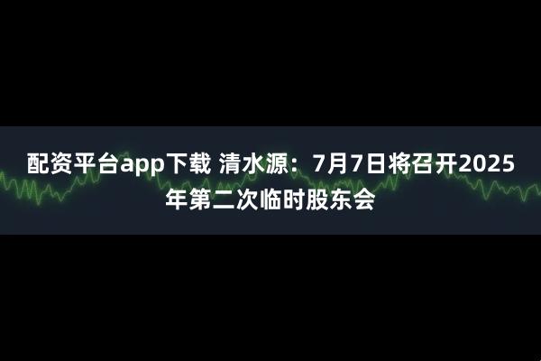 配资平台app下载 清水源：7月7日将召开2025年第二次临时股东会