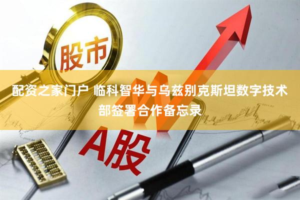 配资之家门户 临科智华与乌兹别克斯坦数字技术部签署合作备忘录