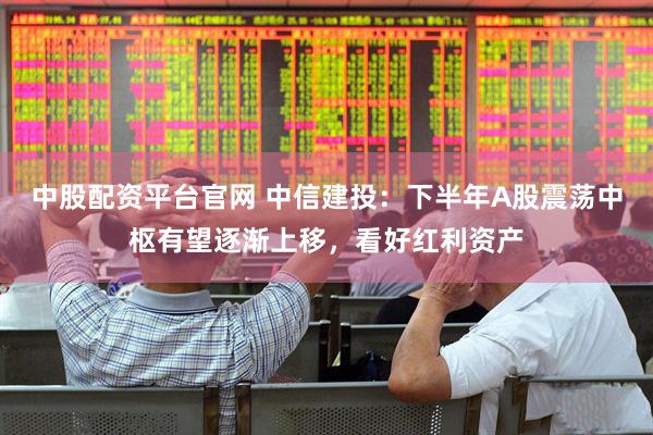 中股配资平台官网 中信建投：下半年A股震荡中枢有望逐渐上移，看好红利资产