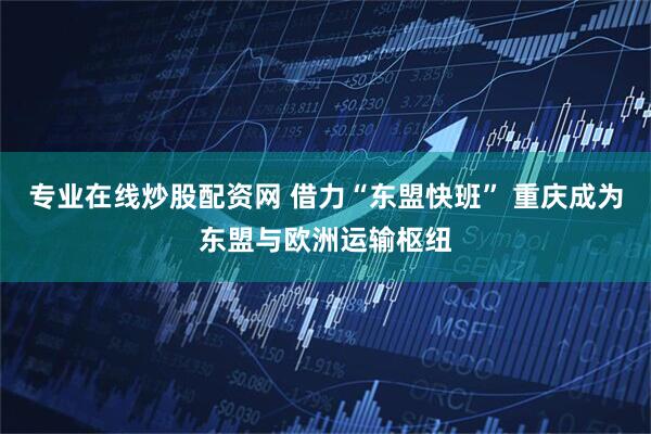 专业在线炒股配资网 借力“东盟快班” 重庆成为东盟与欧洲运输枢纽