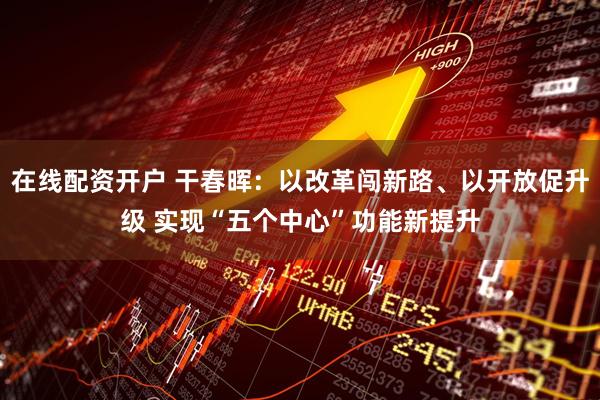 在线配资开户 干春晖：以改革闯新路、以开放促升级 实现“五个中心”功能新提升