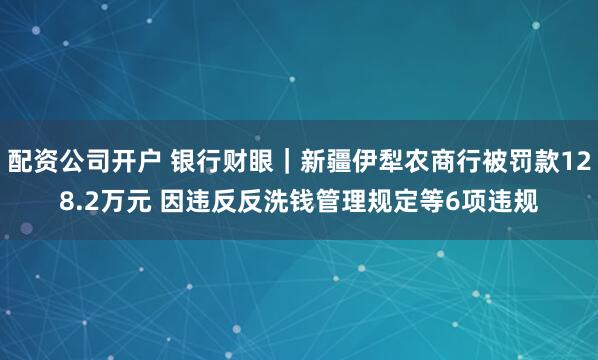 配资公司开户 银行财眼｜新疆伊犁农商行被罚款128.2万元 因违反反洗钱管理规定等6项违规
