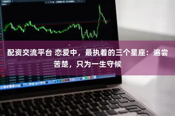 配资交流平台 恋爱中，最执着的三个星座：遍尝苦楚，只为一生守候