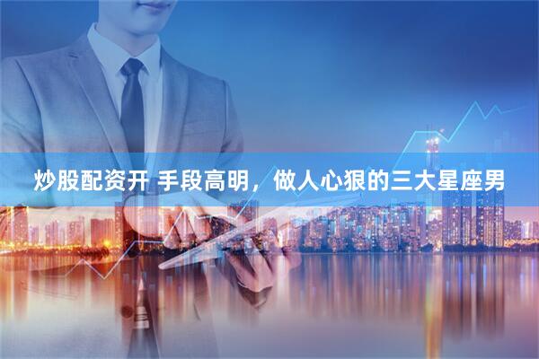炒股配资开 手段高明，做人心狠的三大星座男