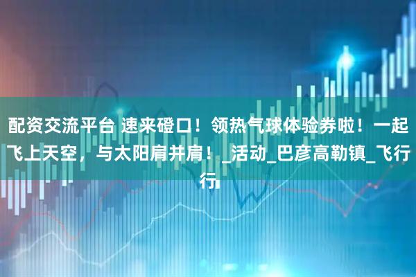 配资交流平台 速来磴口！领热气球体验券啦！一起飞上天空，与太阳肩并肩！_活动_巴彦高勒镇_飞行