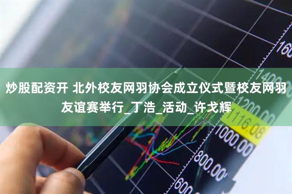 炒股配资开 北外校友网羽协会成立仪式暨校友网羽友谊赛举行_丁浩_活动_许戈辉