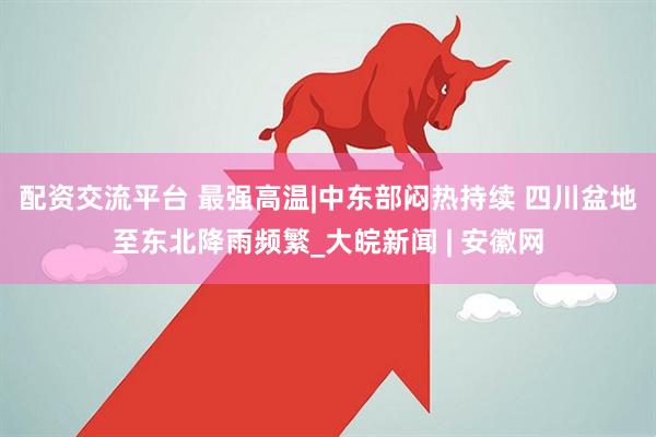配资交流平台 最强高温|中东部闷热持续 四川盆地至东北降雨频繁_大皖新闻 | 安徽网