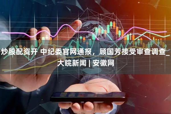 炒股配资开 中纪委官网通报，顾国芳接受审查调查_大皖新闻 | 安徽网