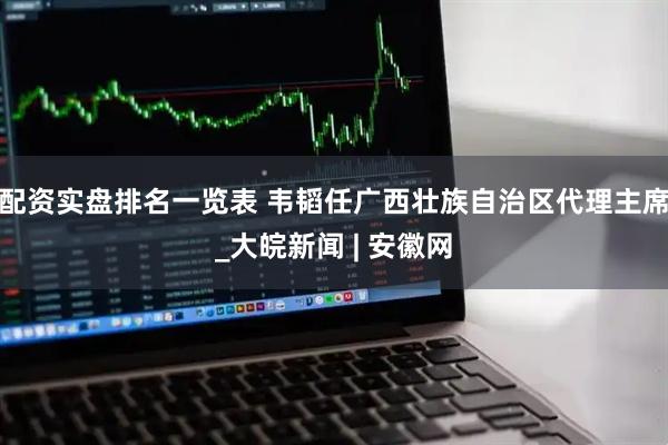 配资实盘排名一览表 韦韬任广西壮族自治区代理主席_大皖新闻 | 安徽网