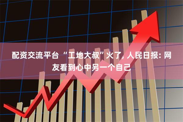 配资交流平台 “工地大叔”火了, 人民日报: 网友看到心中另一个自己