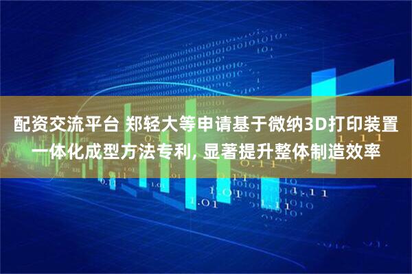 配资交流平台 郑轻大等申请基于微纳3D打印装置一体化成型方法专利, 显著提升整体制造效率
