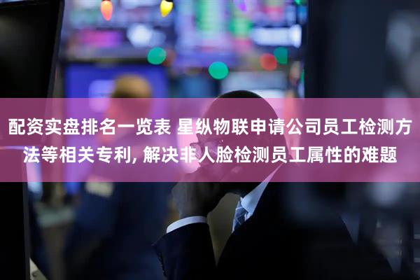 配资实盘排名一览表 星纵物联申请公司员工检测方法等相关专利, 解决非人脸检测员工属性的难题