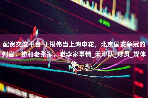 配资交流平台 于根伟当上海申花，北京国安争冠的判官，掺和老张家，老李家事情_天津队_球员_媒体