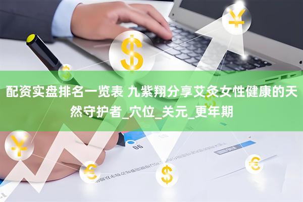 配资实盘排名一览表 九紫翔分享艾灸女性健康的天然守护者_穴位_关元_更年期