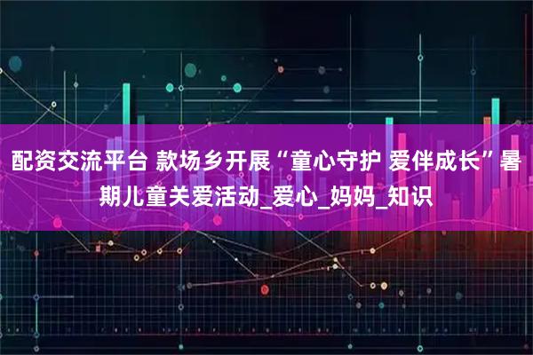 配资交流平台 款场乡开展“童心守护 爱伴成长”暑期儿童关爱活动_爱心_妈妈_知识