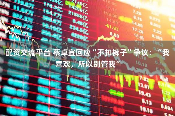 配资交流平台 蔡卓宜回应“不扣裤子”争议：“我喜欢，所以别管我”