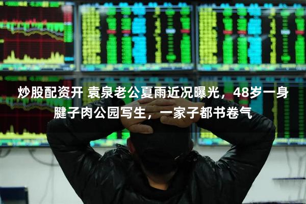 炒股配资开 袁泉老公夏雨近况曝光，48岁一身腱子肉公园写生，一家子都书卷气