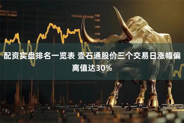 配资实盘排名一览表 壹石通股价三个交易日涨幅偏离值达30%