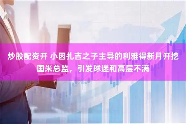 炒股配资开 小因扎吉之子主导的利雅得新月开挖国米总监，引发球迷和高层不满
