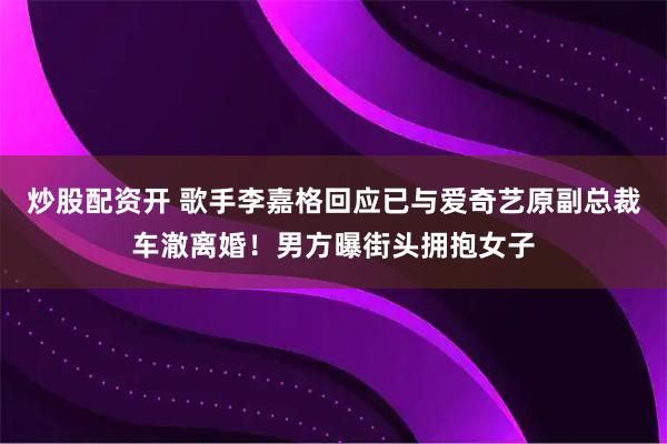 炒股配资开 歌手李嘉格回应已与爱奇艺原副总裁车澈离婚！男方曝街头拥抱女子
