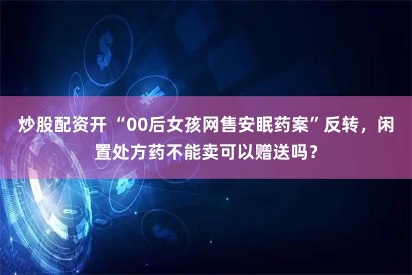 炒股配资开 “00后女孩网售安眠药案”反转，闲置处方药不能卖可以赠送吗？
