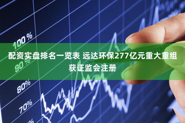 配资实盘排名一览表 远达环保277亿元重大重组获证监会注册