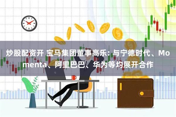 炒股配资开 宝马集团董事高乐: 与宁德时代、Momenta、阿里巴巴、华为等均展开合作