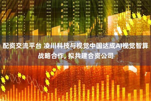 配资交流平台 凌川科技与视觉中国达成AI视觉智算战略合作, 拟共建合资公司