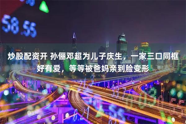 炒股配资开 孙俪邓超为儿子庆生，一家三口同框好有爱，等等被爸妈亲到脸变形