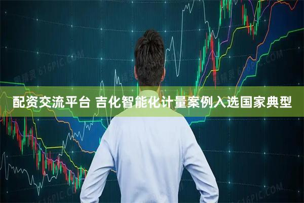 配资交流平台 吉化智能化计量案例入选国家典型