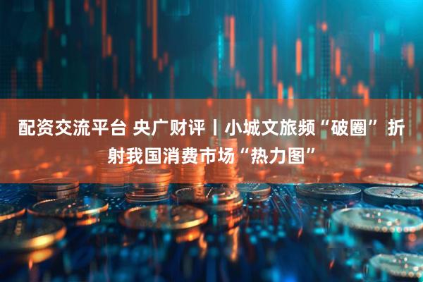 配资交流平台 央广财评丨小城文旅频“破圈” 折射我国消费市场“热力图”