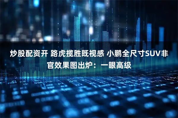 炒股配资开 路虎揽胜既视感 小鹏全尺寸SUV非官效果图出炉：一眼高级