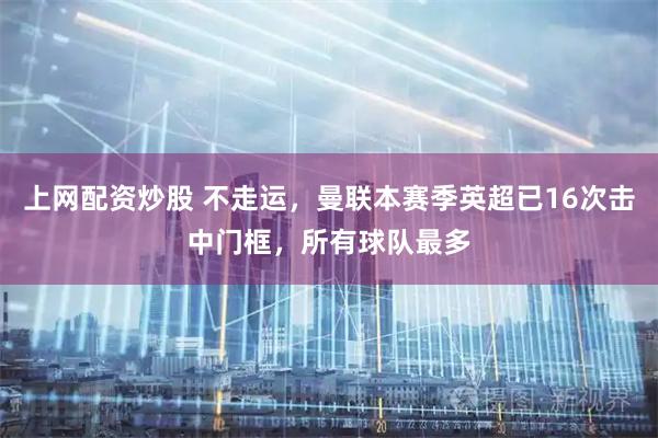上网配资炒股 不走运，曼联本赛季英超已16次击中门框，所有球队最多