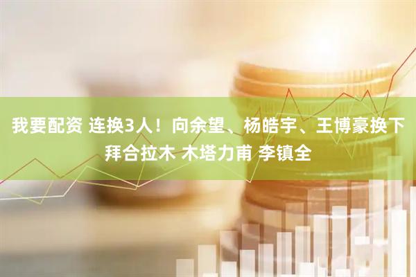 我要配资 连换3人！向余望、杨皓宇、王博豪换下拜合拉木 木塔力甫 李镇全