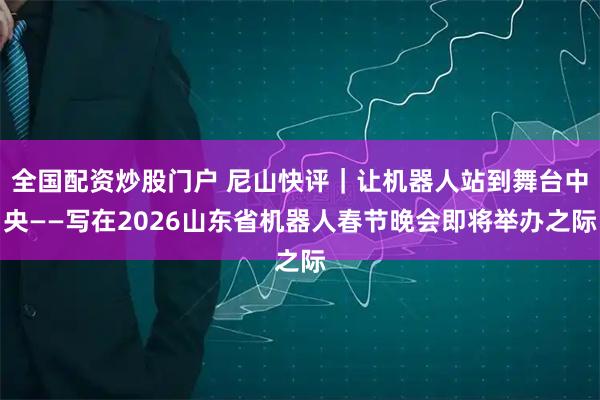 全国配资炒股门户 尼山快评｜让机器人站到舞台中央——写在2026山东省机器人春节晚会即将举办之际