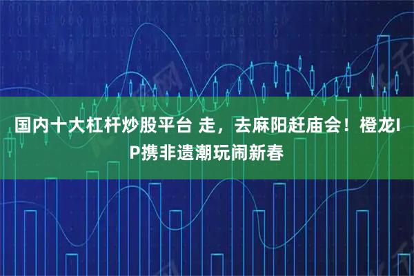 国内十大杠杆炒股平台 走，去麻阳赶庙会！橙龙IP携非遗潮玩闹新春