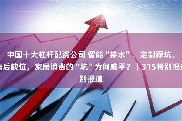 中国十大杠杆配资公司 智能“掺水”、定制踩坑、售后缺位，家居消费的“坑”为何难平？｜315特别报道