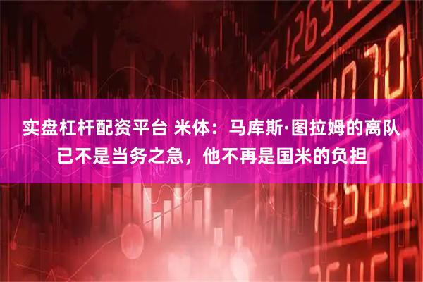 实盘杠杆配资平台 米体：马库斯·图拉姆的离队已不是当务之急，他不再是国米的负担