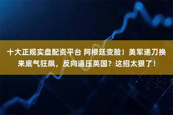 十大正规实盘配资平台 阿根廷变脸！美军递刀换来底气狂飙，反向逼压英国？这招太狠了！