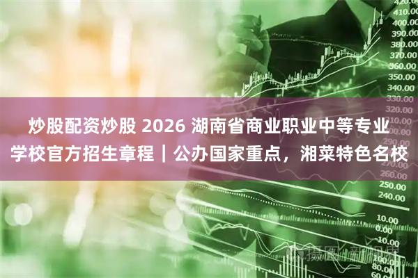 炒股配资炒股 2026 湖南省商业职业中等专业学校官方招生章程｜公办国家重点，湘菜特色名校
