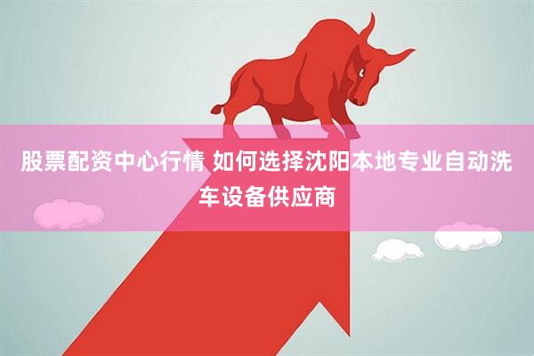 股票配资中心行情 如何选择沈阳本地专业自动洗车设备供应商