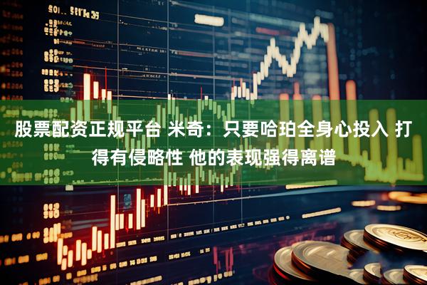 股票配资正规平台 米奇：只要哈珀全身心投入 打得有侵略性 他的表现强得离谱