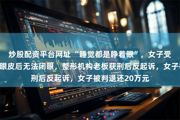 炒股配资平台网址 “睡觉都是睁着眼”，女子受老乡邀约，割双眼皮后无法闭眼，整形机构老板获刑后反起诉，女子被判退还20万元